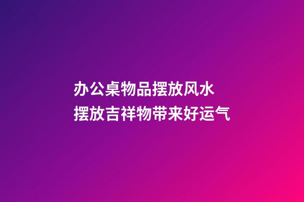 办公桌物品摆放风水  摆放吉祥物带来好运气